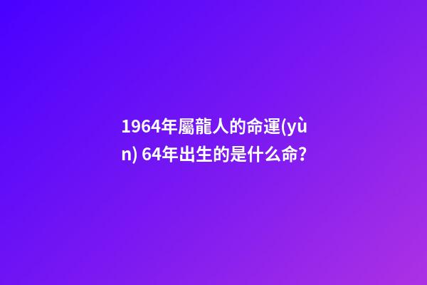 1964年屬龍人的命運(yùn) 64年出生的是什么命？-第1張-觀點(diǎn)-玄機(jī)派